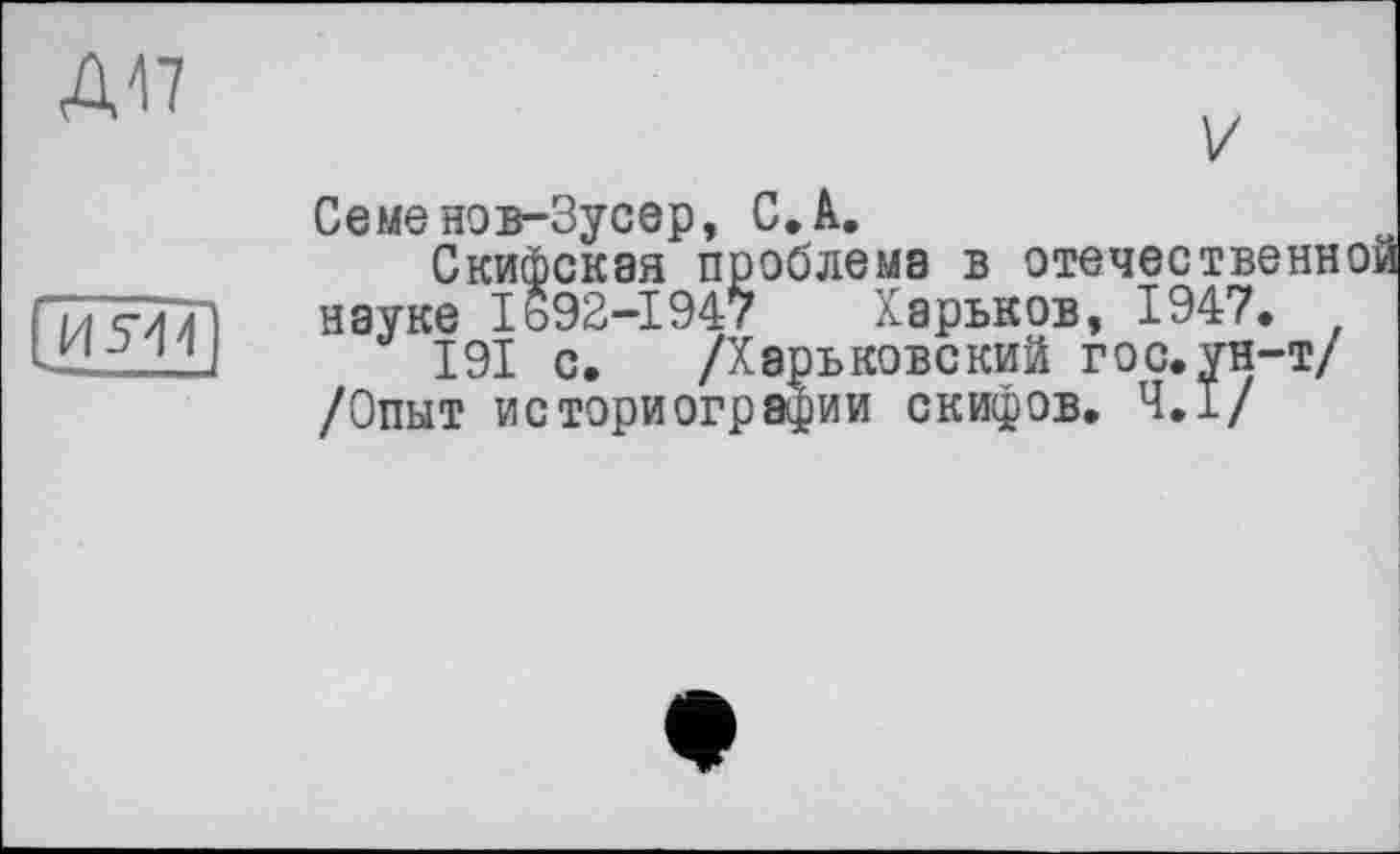 ﻿Д47
V
И514
Харьков, 1947
Семенов-Зусер, С. А.
Скифская проблема в отечественн науке 1692-1947 Харьков, 1947.
191 с. /Харьковский гос. ун-т/ /Опыт историографии скифов. 4.1/